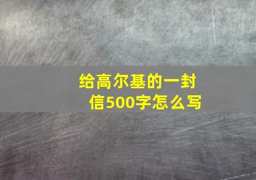 给高尔基的一封信500字怎么写