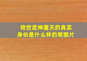 绝世武神魔天的真实身份是什么样的呢图片