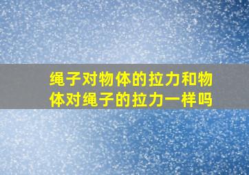 绳子对物体的拉力和物体对绳子的拉力一样吗