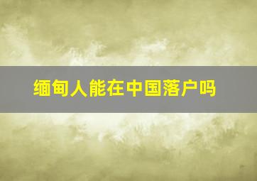 缅甸人能在中国落户吗