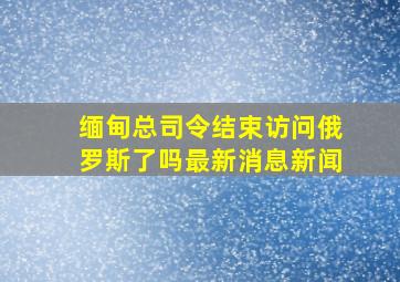 缅甸总司令结束访问俄罗斯了吗最新消息新闻