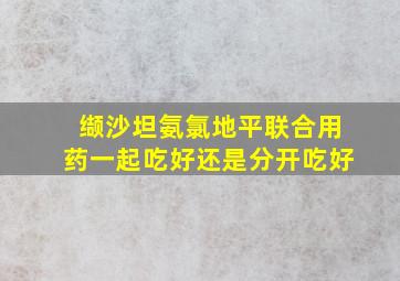 缬沙坦氨氯地平联合用药一起吃好还是分开吃好