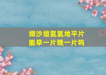 缬沙垣氨氯地平片能早一片晚一片吗