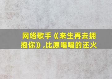 网络歌手《来生再去拥抱你》,比原唱唱的还火