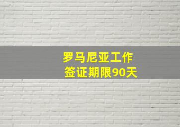 罗马尼亚工作签证期限90天