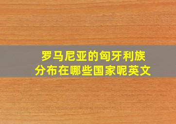 罗马尼亚的匈牙利族分布在哪些国家呢英文