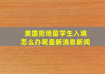 美国拒绝留学生入境怎么办呢最新消息新闻