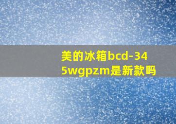 美的冰箱bcd-345wgpzm是新款吗