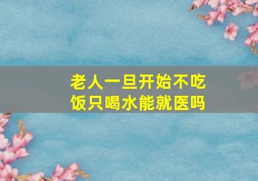 老人一旦开始不吃饭只喝水能就医吗