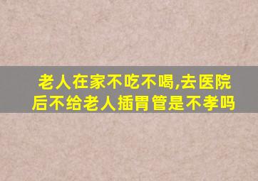 老人在家不吃不喝,去医院后不给老人插胃管是不孝吗