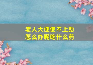 老人大便使不上劲怎么办呢吃什么药