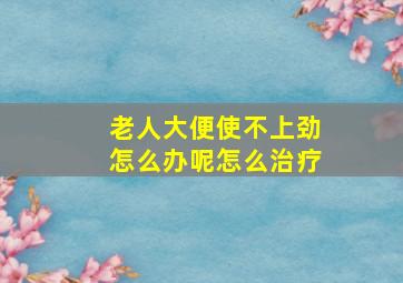 老人大便使不上劲怎么办呢怎么治疗