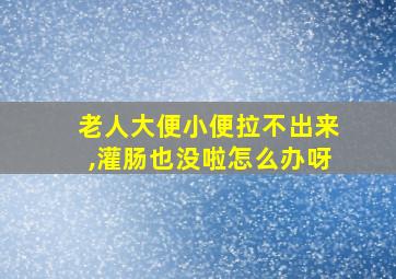 老人大便小便拉不出来,灌肠也没啦怎么办呀