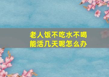 老人饭不吃水不喝能活几天呢怎么办