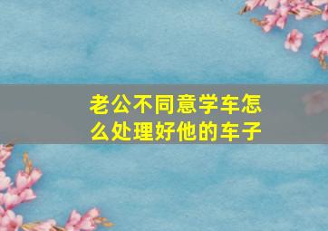 老公不同意学车怎么处理好他的车子