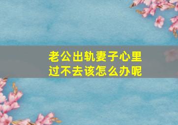 老公出轨妻子心里过不去该怎么办呢