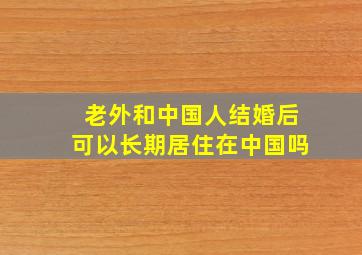 老外和中国人结婚后可以长期居住在中国吗