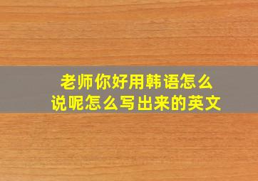 老师你好用韩语怎么说呢怎么写出来的英文