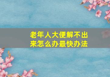 老年人大便解不出来怎么办最快办法