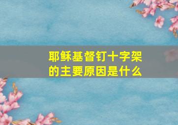 耶稣基督钉十字架的主要原因是什么