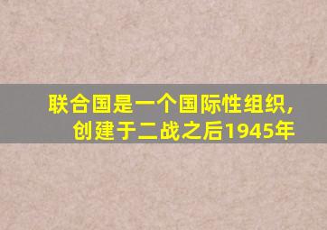 联合国是一个国际性组织,创建于二战之后1945年