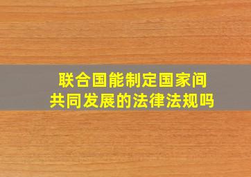 联合国能制定国家间共同发展的法律法规吗