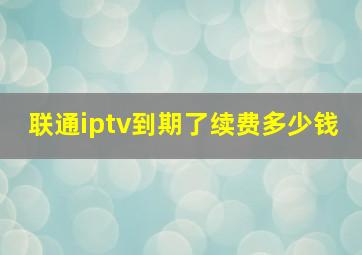 联通iptv到期了续费多少钱