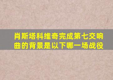 肖斯塔科维奇完成第七交响曲的背景是以下哪一场战役