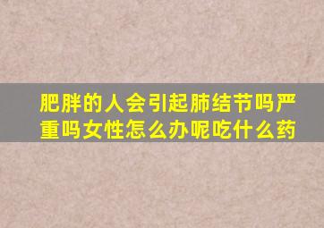 肥胖的人会引起肺结节吗严重吗女性怎么办呢吃什么药