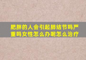 肥胖的人会引起肺结节吗严重吗女性怎么办呢怎么治疗