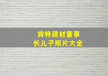 肯特建材董事长儿子照片大全