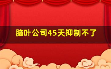 脑叶公司45天抑制不了