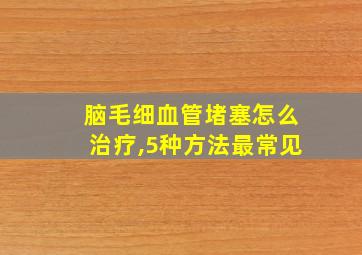 脑毛细血管堵塞怎么治疗,5种方法最常见