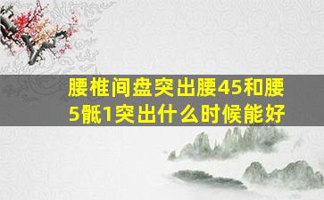 腰椎间盘突出腰45和腰5骶1突出什么时候能好