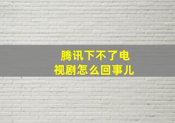 腾讯下不了电视剧怎么回事儿