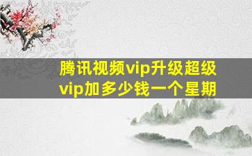 腾讯视频vip升级超级vip加多少钱一个星期