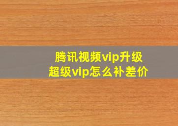 腾讯视频vip升级超级vip怎么补差价