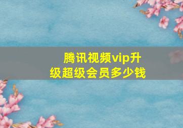 腾讯视频vip升级超级会员多少钱