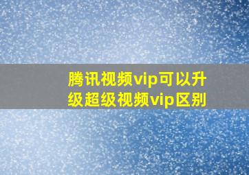 腾讯视频vip可以升级超级视频vip区别