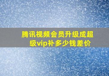 腾讯视频会员升级成超级vip补多少钱差价