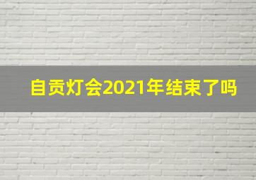 自贡灯会2021年结束了吗