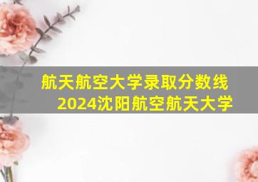 航天航空大学录取分数线2024沈阳航空航天大学