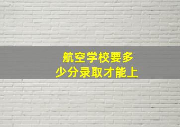 航空学校要多少分录取才能上