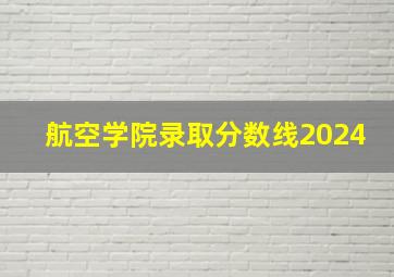 航空学院录取分数线2024