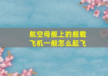 航空母舰上的舰载飞机一般怎么起飞