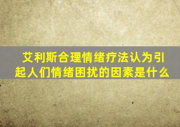 艾利斯合理情绪疗法认为引起人们情绪困扰的因素是什么