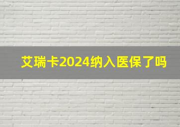 艾瑞卡2024纳入医保了吗