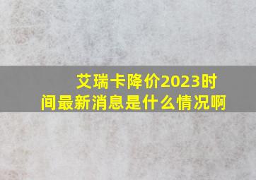 艾瑞卡降价2023时间最新消息是什么情况啊