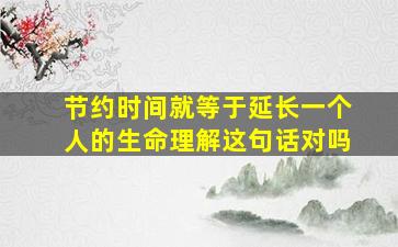 节约时间就等于延长一个人的生命理解这句话对吗