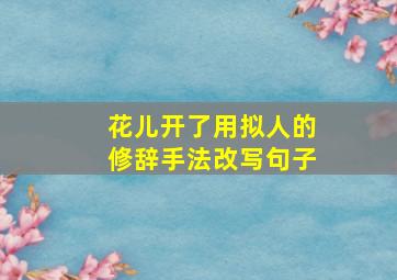 花儿开了用拟人的修辞手法改写句子